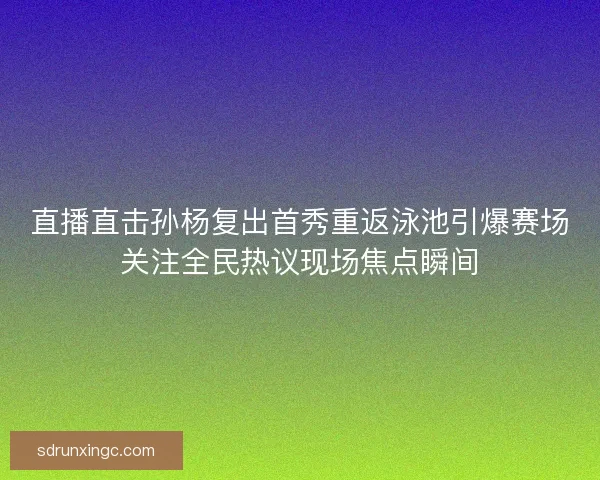 直播直击孙杨复出首秀重返泳池引爆赛场关注全民热议现场焦点瞬间