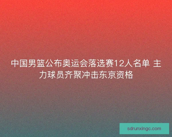 中国男篮公布奥运会落选赛12人名单 主力球员齐聚冲击东京资格