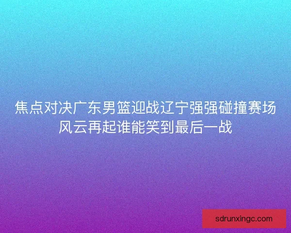 焦点对决广东男篮迎战辽宁强强碰撞赛场风云再起谁能笑到最后一战
