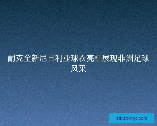 耐克全新尼日利亚球衣亮相展现非洲足球风采