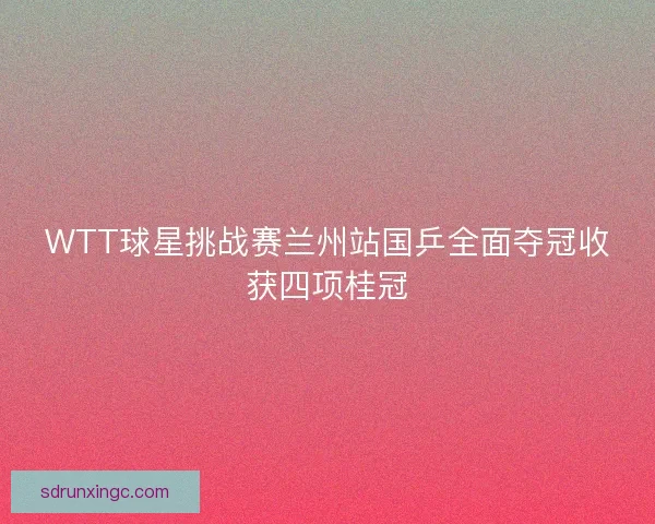 WTT球星挑战赛兰州站国乒全面夺冠收获四项桂冠
