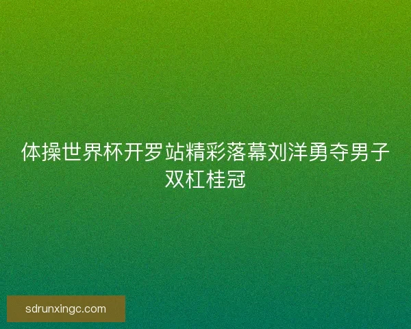 体操世界杯开罗站精彩落幕刘洋勇夺男子双杠桂冠
