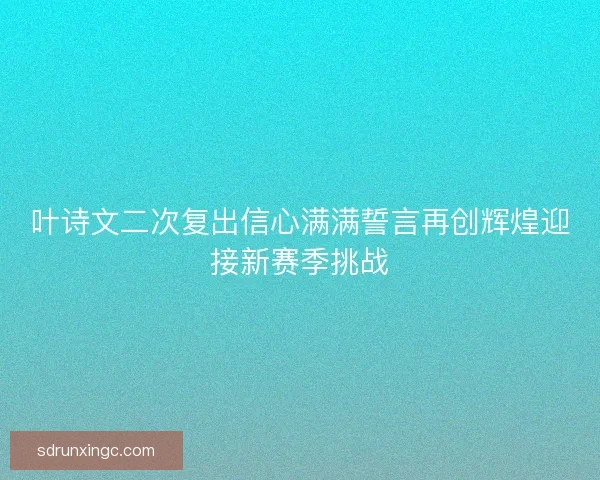 叶诗文二次复出信心满满誓言再创辉煌迎接新赛季挑战