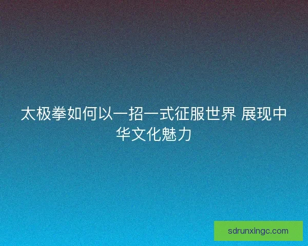 太极拳如何以一招一式征服世界 展现中华文化魅力
