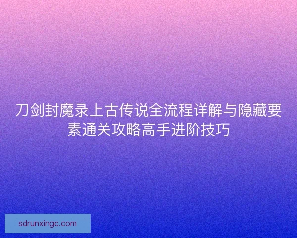 刀剑封魔录上古传说全流程详解与隐藏要素通关攻略高手进阶技巧 刀剑封魔录上古传说全流程详解与隐藏要素通关攻略高手进阶技巧