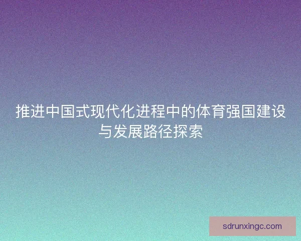 推进中国式现代化进程中的体育强国建设与发展路径探索 推进中国式现代化进程中的体育强国建设与发展路径探索
