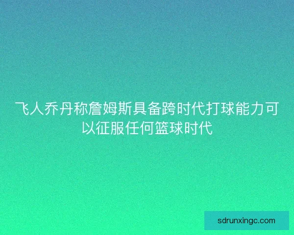 飞人乔丹称詹姆斯具备跨时代打球能力可以征服任何篮球时代