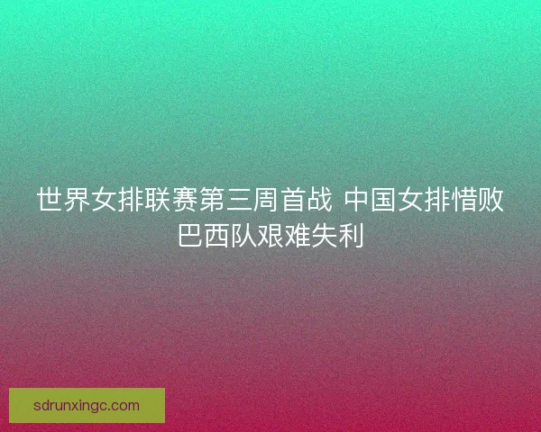 世界女排联赛第三周首战 中国女排惜败巴西队艰难失利 世界女排联赛第三周首战 中国女排惜败巴西队艰难失利