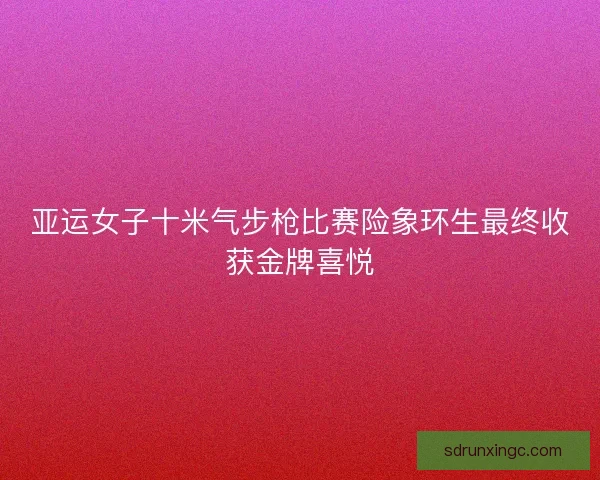 亚运女子十米气步枪比赛险象环生最终收获金牌喜悦