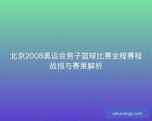 北京2008奥运会男子篮球比赛全程赛程战报与赛果解析
