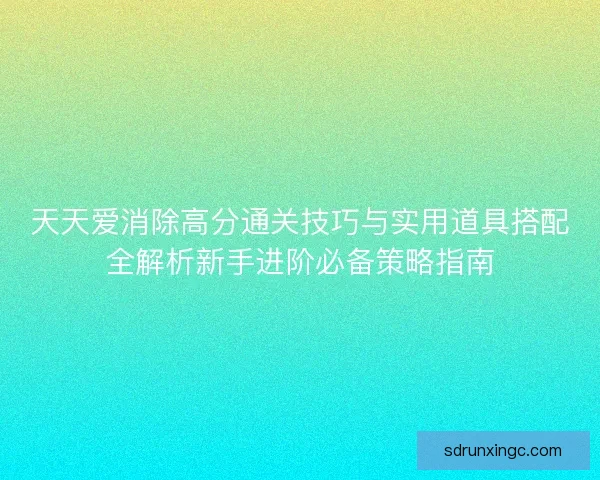 天天爱消除高分通关技巧与实用道具搭配全解析新手进阶必备策略指南 天天爱消除高分通关技巧与实用道具搭配全解析新手进阶必备策略指南