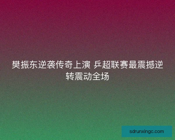 樊振东逆袭传奇上演 乒超联赛最震撼逆转震动全场 樊振东逆袭传奇上演 乒超联赛最震撼逆转震动全场