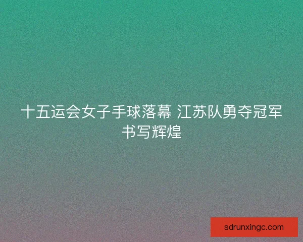 十五运会女子手球落幕 江苏队勇夺冠军书写辉煌