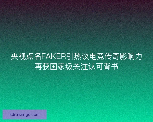 央视点名FAKER引热议电竞传奇影响力再获国家级关注认可背书