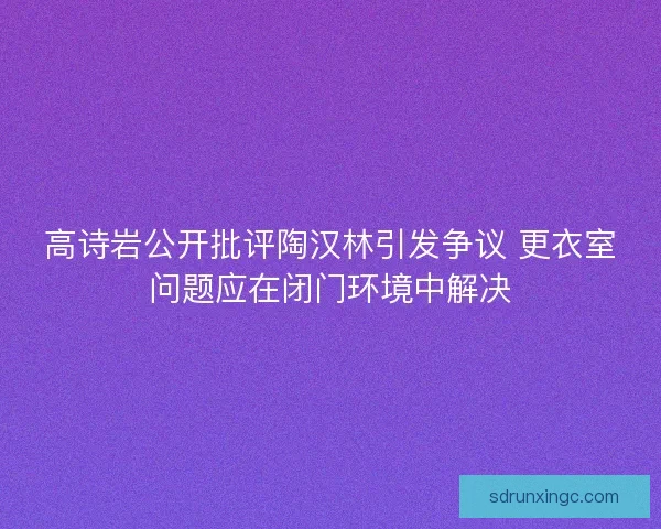 高诗岩公开批评陶汉林引发争议 更衣室问题应在闭门环境中解决