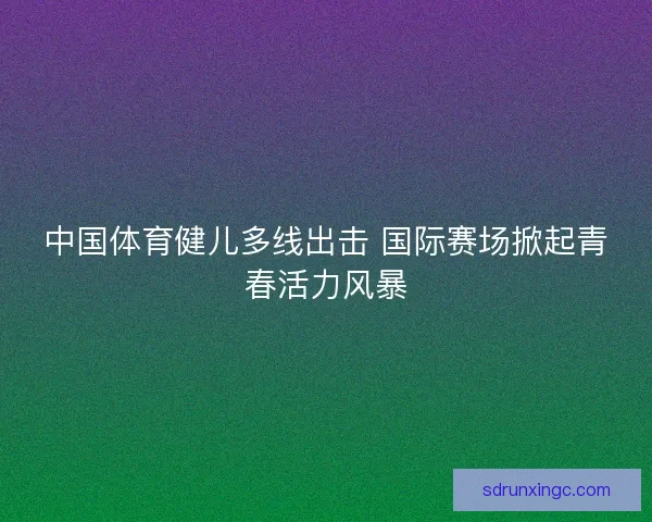 中国体育健儿多线出击 国际赛场掀起青春活力风暴 中国体育健儿多线出击 国际赛场掀起青春活力风暴